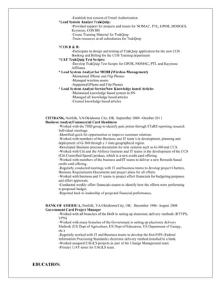 -Establish test version of Email Authorization
*Lead System Analyst TrakQuip:
-Provided support for projects and issues for NOMAC, PTL, GPOR, HODGES,
Keystone, COS BB
-Create Training Material for TrakQuip
-Train resources at all subsidiaries for TrakQuip
*COS B & B:
-Participate in design and testing of TrakQuip application for the new COS
Booking and Billing for the COS Training department
*UAT TrakQuip Test Scripts:
-Develop TrakQuip Test Scripts for GPOR, NOMAC, PTL and Keystone
Affiliates
* Lead System Analyst for MOBI (Wireless Management)
-Maintained IPhone and Flip Phones
-Managed wireless assets
-Supported IPhone and Flip Phones
* Lead System Analyst ServiceNow Knowledge based Articles
-Maintained knowledge based system in SN
-Managed all knowledge based articles
-Created knowledge based articles
CITIBANK, Norfolk, VA/Oklahoma City, OK: September 2008 –October 2011
Business Analyst/Commercial Card Readiness
-Worked with the THD group to identify pain points through STaRS reporting research
Individual meetings.
-Identified quick hit opportunities to improve customer relations
-Worked with members of the Business and IT team’s in development, planning and
deployment of G-360 through a 3 state geographical region.
-Developed Business process documents for new systems such as G-360 and CCS.
-Worked with Citi and the Airforce business and IT teams in the development of the CCS
(Citi Controlled Spend) product, which is a new credit card offering.
-Worked with members of the business and IT teams to deliver a new Rewards based
credit card offering.
-Regularly conducted meetings with IT and business teams to develop project Charters,
Business Requirements Documents and project plans for all efforts.
-Worked with business and IT teams to project effort financials for budgeting purposes
and effort approvals.
-Conducted weekly effort financials exams to identify how the efforts were performing
to proposed budget.
-Reported back to leadership of projected financial performance.
BANK OF AMERICA, Norfolk, VA/Oklahoma City, OK: December 1996- August 2008
Government Card Project Manager
-Worked with all branches of the DoD in setting up electronic delivery methods (HTTPS,
VPN)
-Worked with many branches of the Government in setting up electronic delivery
Methods (US Dept of Agriculture, US Dept of Education, US Department of Energy,
etc.)
-Regularly worked with IT and Business teams to develop the first FIPS (Federal
Information Processing Standards) electronic delivery method installed in a bank.
-Worked assigned EAGLS projects as part of the Change Management team.
-Primary UAT tester for EAGLS team.
EDUCATION:
 