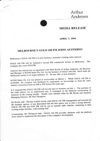 Arthur
Andersen
MEDIA RELEASE
APRIL 7, 1994
MBLBOURNB'S GOLD 104 FM JOINS AUSTBRBO
Melbourne,s GOLD 104 FM is to join Austereo, Australia's leading radio network.
GOLD 104 FM will be Austereo,s second FM commercial licence in Melbourne. The
company also owns FOX FM'
AustereohasenteredintoanagreemeritwithMarkKordaofArthurAndersen,theReceiver
and Manager of riHta Radio Pty Ltd, for the business.or C!!n
^'oO Iy'
which leads the
Melbourne *rrr.i in io ,rrg.,
"udi.n..,
35 - 44 year olds, to join Austereo'
KZFM Radio Pty Ltd was placed in receivership on March 1' while G0LD lO4 FM is
profitable, ttre compa", *il turdenecl by repayments on borrowings to fund the radio
,i*ion,, conversion from an AM to FM licence five years ago.
It is expected that G,LD r04 FM will become part of Austereo on ruly r. The purchase of
the radio station, for an undiscloseJ **, is lontingent on the financial restruchrring of
Austereo in the coming months. Details were released today by Mr Korda and Austereo
Managing Director, Mr Paul Thompson'
Mr Korda said: "llaving worked closely with GotD 104 FM management and assessed all
the strategic options, it-was determinei that the best option was to ioin a strong network'
GOLD 104 FM and FoX FM will be run as separatl radio stations, remaini,g in their
existing studio facilities, with existing staff
commenting, Mr Thompson said: "GoLD 104 FM provides Austereo with the platform
from which to implern"ni th. next phase of the company's developrnent'
 