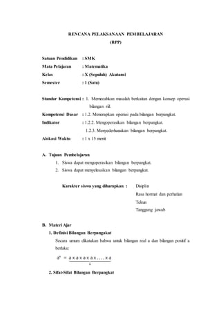 RENCANA PELAKSANAAN PEMBELAJARAN
(RPP)
Satuan Pendidikan : SMK
Mata Pelajaran : Matematika
Kelas : X (Sepuluh) Akutansi
Semester : 1 (Satu)
Standar Kompetensi : 1. Memecahkan masalah berkaitan dengan konsep operasi
bilangan riil.
Kompotensi Dasar : 1.2. Menerapkan operasi pada bilangan berpangkat.
Indikator : 1.2.2. Mengoperasikan bilangan berpangkat.
1.2.3. Menyederhanakan bilangan berpangkat.
Alokasi Waktu : 1 x 15 menit
A. Tujuan Pembelajaran
1. Siswa dapat mengoperasikan bilangan berpangkat.
2. Siswa dapat menyelesaikan bilangan berpangkat.
Karakter siswa yang diharapkan : Disiplin
Rasa hormat dan perhatian
Tekun
Tanggung jawab
B. Materi Ajar
1. Definisi Bilangan Berpangakat
Secara umum dikatakan bahwa untuk bilangan real a dan bilangan positif a
berlaku:
2. Sifat-Sifat Bilangan Berpangkat
 