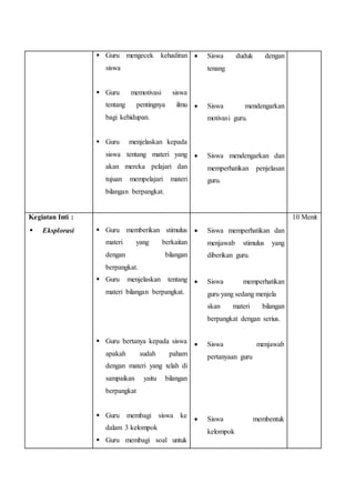? Guru mengecek kehadiran
siswa
? Guru memotivasi siswa
tentang pentingnya ilmu
bagi kehidupan.
? Guru menjelaskan kepada
siswa tentang materi yang
akan mereka pelajari dan
tujuan mempelajari materi
bilangan berpangkat.
? Siswa duduk dengan
tenang
? Siswa mendengarkan
motivasi guru.
? Siswa mendengarkan dan
memperhatikan penjelasan
guru.
Kegiatan Inti :
? Eksplorasi ? Guru memberikan stimulus
materi yang berkaitan
dengan bilangan
berpangkat.
? Guru menjelaskan tentang
materi bilangan berpangkat.
? Guru bertanya kepada siswa
apakah sudah paham
dengan materi yang telah di
sampaikan yaitu bilangan
berpangkat
? Guru membagi siswa ke
dalam 3 kelompok
? Guru membagi soal untuk
? Siswa memperhatikan dan
menjawab stimulus yang
diberikan guru.
? Siswa memperhatikan
guru yang sedang menjela
skan materi bilangan
berpangkat dengan serius.
? Siswa menjawab
pertanyaan guru
? Siswa membentuk
kelompok
10 Menit
 