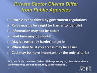  Process is not driven by government regulations
 Rules may be less rigid (or harder to identify)
 Information may not be public
 Lead time may be shorter
 May be easier (or harder) to get in
 When they trust you access may be easier
 Cost may be more important (or the only criteria)
But one fact is the same: “When all things are equal, clients hire friends
And when they are not equal, they still hire friends”.
.
 