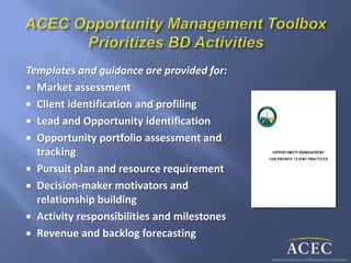 Templates and guidance are provided for:
 Market assessment
 Client identification and profiling
 Lead and Opportunity identification
 Opportunity portfolio assessment and
tracking
 Pursuit plan and resource requirement
 Decision-maker motivators and
relationship building
 Activity responsibilities and milestones
 Revenue and backlog forecasting
 