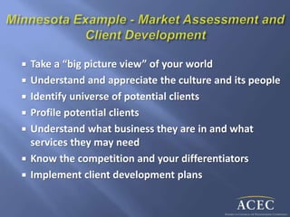  Take a “big picture view” of your world
 Understand and appreciate the culture and its people
 Identify universe of potential clients
 Profile potential clients
 Understand what business they are in and what
services they may need
 Know the competition and your differentiators
 Implement client development plans
 