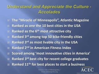  The “Miracle of Minneapolis”, Atlantic Magazine
 Ranked as one the 10 best cities in the USA
 Ranked as the 6th most attractive city
 Ranked 3rd among top 50 bike-friendly cities
 Ranked 3rd as most livable city in the USA
 Ranked 2nd in American Fitness Index
 Scored among ‘most innovative cities in America’
 Ranked 3rd best city for recent college graduates
 Ranked 11th for best places to start a business
Source: City of Minneapolis /
www.minneapolis.org
 