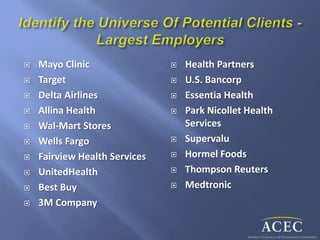  Mayo Clinic
 Target
 Delta Airlines
 Allina Health
 Wal-Mart Stores
 Wells Fargo
 Fairview Health Services
 UnitedHealth
 Best Buy
 3M Company
 Health Partners
 U.S. Bancorp
 Essentia Health
 Park Nicollet Health
Services
 Supervalu
 Hormel Foods
 Thompson Reuters
 Medtronic
 