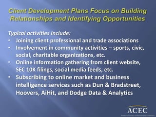 Typical activities include:
• Joining client professional and trade associations
• Involvement in community activities – sports, civic,
social, charitable organizations, etc.
• Online information gathering from client website,
SEC 10K filings, social media feeds, etc.
• Subscribing to online market and business
intelligence services such as Dun & Bradstreet,
Hoovers, AiHit, and Dodge Data & Analytics
 