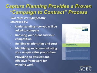Win rates are significantly
increased by:
• Understanding how you will be
asked to compete
• Knowing your client and your
competition
• Building relationships and trust
• Identifying and communicating
your unique value proposition
• Providing an efficient and
effective framework for
winning work
 