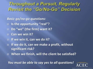 Basic go/no-go questions:
 Is the opportunity “real”?
 Do “we” (the firm) want it?
 Can we win it?
 If we win it, can we do it?
 If we do it, can we make a profit, without
significant risk?
 When we finish, will the client be satisfied?
You must be able to say yes to all questions!
 