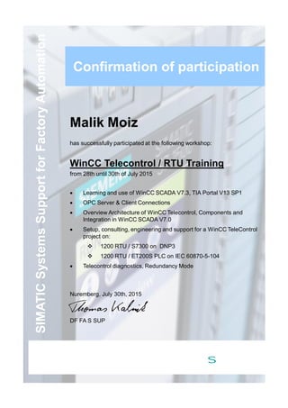 SIMATICSystemsSupportforFactoryAutomation
Malik Moiz
has successfully participated at the following workshop:
WinCC Telecontrol / RTU Training
from 28th until 30th of July 2015
· Learning and use of WinCC SCADA V7.3, TIA Portal V13 SP1
· OPC Server & Client Connections
· Overview Architecture of WinCC Telecontrol, Components and
Integration in WinCC SCADA V7.0
· Setup, consulting, engineering and support for a WinCC TeleControl
project on:
v 1200 RTU / S7300 on DNP3
v 1200 RTU / ET200S PLC on IEC 60870-5-104
· Telecontrol diagnostics, Redundancy Mode
Nuremberg, July 30th, 2015
DF FA S SUP
Confirmation of participation
s
 