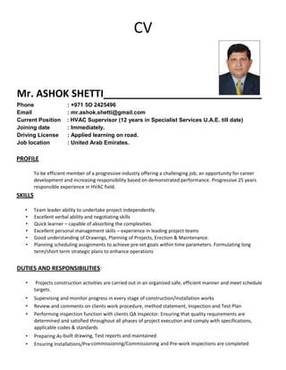 CV
Mr. ASHOK SHETTI
Phone : +971 5O 2425496
Email : mr.ashok.shetti@gmail.com
Current Position : HVAC Supervisor (12 years in Specialist Services U.A.E. till date)
Joining date : Immediately.
Driving License : Applied learning on road.
Job location : United Arab Emirates.
PROFILE
To be efficient member of a progressive industry offering a challenging job, an opportunity for career
development and increasing responsibility based on demonstrated performance. Progressive 25 years
responsible experience in HVAC field.
SKILLS
• Team leader ability to undertake project independently.
• Excellent verbal ability and negotiating skills
• Quick learner – capable of absorbing the complexities
• Excellent personal management skills – experience in leading project teams
• Good understanding of Drawings, Planning of Projects, Erection & Maintenance.
• Planning scheduling assignments to achieve pre‐set goals within time parameters. Formulating long
term/short term strategic plans to enhance operations
DUTIES AND RESPONSIBILITIES:
• Projects construction activities are carried out in an organized safe, efficient manner and meet schedule
targets.
• Supervising and monitor progress in every stage of construction/installation works
• Review and comments on clients work procedure, method statement, Inspection and Test Plan
• Performing inspection function with clients QA Inspector. Ensuring that quality requirements are
determined and satisfied throughout all phases of project execution and comply with specifications,
applicable codes & standards
• Preparing As‐built drawing, Test reports and maintained
• Ensuring Installations/Pre‐commissioning/Commissioning and Pre‐work inspections are completed
 
