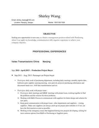 Shirley Wang
Email: shirley_liwang@163.com
Location: Nanjing, Jiangsu Mobile: 138 5158 7026
OBJECTIVE
Seeking new opportunities in new area, to obtain a management position related with Purchasing
where I can apply my knowledge, communication skill, organize experience to achieve your
company objective.
PROFESSIONAL EXPERIENCES
Valeo Transmissions China Nanjing
Sep. 2011~ April.2015 : Production Project Buyer
 Sep,2011 – Aug, 2013 Passenger car Project buyer
 Participate daily work of purchasing department, including daily meetings, monthly reports data ,
hold new parts supplier sourcing meeting, new parts & carryover purchasing information and
documents hand over , SAP data transformation and ext.
 Participate daily work with project team :
1) Participate daily meetings and QRQC meetings with project team, working together to find
the problems and the solution for those problems;
2) Working with R&D, Process to communicate with suppliers for better design and solution for
new parts;
3) Keep good communication with project team , other departments and suppliers , visiting
suppliers ; Make sure suppliers can always catch up our project plan schedule or if not, can
have the first reaction as soon as possible;
4) Working on the emergency issues that happened during new projects developing, seeking for
more solution options from R&D or Purchasing or Suppliers parts;
 