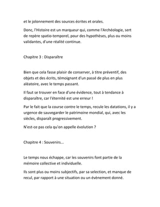 et le jolonnement des sources écrites et orales.
Donc, l'Histoire est un marqueur qui, comme l'Archéologie, sert
de repère spatio-temporel, pour des hypothèses, plus ou moins
validantes, d'une réalité continue.
Chapitre 3 : Disparaître
Bien que cela fasse plaisir de conserver, à titre préventif, des
objets et des écrits, témoignant d'un passé de plus en plus
aléatoire, avec le temps passant.
Il faut se trouver en face d'une évidence, tout à tendance à
disparaître, car l'éternité est une erreur !
Par le fait que la course contre le temps, recule les datations, il y a
urgence de sauvegarder le patrimoine mondial, qui, avec les
siècles, disparaît progressivement.
N'est-ce pas cela qu'on appelle évolution ?
Chapitre 4 : Souvenirs...
Le temps nous échappe, car les souvenirs font partie de la
mémoire collective et individuelle.
Ils sont plus ou moins subjectifs, par sa selection, et manque de
recul, par rapport à une situation ou un évènement donné.
 