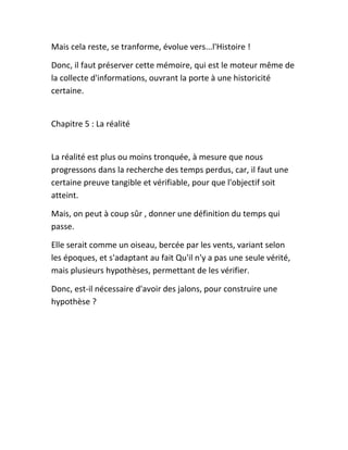 Mais cela reste, se tranforme, évolue vers...l'Histoire !
Donc, il faut préserver cette mémoire, qui est le moteur même de
la collecte d'informations, ouvrant la porte à une historicité
certaine.
Chapitre 5 : La réalité
La réalité est plus ou moins tronquée, à mesure que nous
progressons dans la recherche des temps perdus, car, il faut une
certaine preuve tangible et vérifiable, pour que l'objectif soit
atteint.
Mais, on peut à coup sûr , donner une définition du temps qui
passe.
Elle serait comme un oiseau, bercée par les vents, variant selon
les époques, et s'adaptant au fait Qu'il n'y a pas une seule vérité,
mais plusieurs hypothèses, permettant de les vérifier.
Donc, est-il nécessaire d'avoir des jalons, pour construire une
hypothèse ?
 