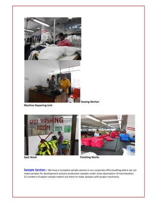 Sewing Worker
Machine Repairing Unit
Spot Wash Finishing Works
Sample Section : We have a complete sample section in our corporate office building where we can
make samples for development and pre production samples under close observation of merchandiser.
32 numbers of expert sample makers are there to make samples with proper machinery.
 