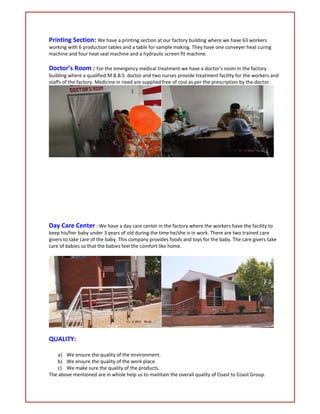 Printing Section: We have a printing section at our factory building where we have 63 workers
working with 6 production tables and a table for sample making. They have one conveyer heat curing
machine and four heat seal machine and a hydraulic screen fit machine.
Doctor’s Room : For the emergency medical treatment we have a doctor’s room in the factory
building where a qualified M.B.B.S. doctor and two nurses provide treatment facility for the workers and
staffs of the factory. Medicine in need are supplied free of cost as per the prescription by the doctor.
Day Care Center : We have a day care center in the factory where the workers have the facility to
keep his/her baby under 3 years of old during the time he/she is in work. There are two trained care
givers to take care of the baby. This company provides foods and toys for the baby. The care givers take
care of babies so that the babies feel the comfort like home.
QUALITY:
a) We ensure the quality of the environment.
b) We ensure the quality of the work place.
c) We make sure the quality of the products.
The above mentioned are in whole help us to maintain the overall quality of Coast to Coast Group.
 