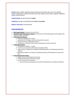 BUYERS: SEARS, K-MART, PARADIES, BODEK & RHODES, BELK STORE, K&G, VALUE CITY, MEIJERS,
COSTCO, BURLINGTON, SHOPKO, BASS PRO SHOP, SAKS, REEBOK, CASUAL MALE, HABAND, FEDERATED
STORES, TEMA, REGATTA.
CERTIFICATIONS: WE ARE CERTIFIED BY WRAP
APPROVALS: WE ARE ALSO APPROVED BY C-TPAT AND LAFUMA
ANNUAL TURN OVER: USD 30 MILLION.
OTHER INFORMATION
 Main Export Market: European Union and U.S.A.
 Sample & Product Development Center: Run by fashion merchandising experts and equipped with
required modern machinery.
 Technology & Production:
 Production Management in place.
 Sophisticated technology, machinery & equipment acquired.
 Production process technology acquired.
 Employment, training & human resource development schemes executed.
 Technology & System:
 All hardware / software – in place.
 E-mail for communication with overseas & regional offices.
 System Analyst, Programmers employed, Developing Systems and Designing need based
software.
 Management Reports on Production, Marketing, Statutory & Management Accounts and
MIS.
 Financial Systems & Controls:
 Budget, Statutory & Management Accounts.
 Periodical Internal & Annual External Audit.
 Level of Authorities & Compliance.
 Documentation, Recording & Controls with full dependence on Hardware & Software.
 