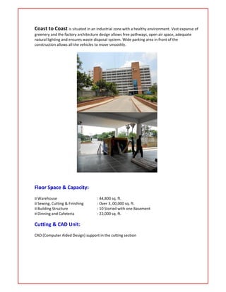 Coast to Coast is situated in an industrial zone with a healthy environment. Vast expanse of
greenery and the factory architecture design allows free pathways, open air space, adequate
natural lighting and ensures waste disposal system. Wide parking area in front of the
construction allows all the vehicles to move smoothly.
Floor Space & Capacity:
¤ Warehouse : 44,800 sq. ft.
¤ Sewing, Cutting & Finishing : Over 3, 00,000 sq. ft.
¤ Building Structure : 10 Storied with one Basement
¤ Dinning and Cafeteria : 22,000 sq. ft.
Cutting & CAD Unit:
CAD (Computer Aided Design) support in the cutting section
 