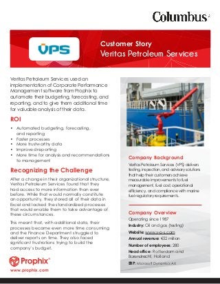 Veritas Petroleum Services used an
implementation of Corporate Performance
Management software from Prophix to
automate their budgeting, forecasting, and
reporting, and to give them additional time
for valuable analysis of their data.
ROI
•	 Automated budgeting, forecasting,
and reporting
•	 Faster processes
•	 More trustworthy data
•	 Improved reporting
•	 More time for analysis and recommendations
to management
Recognizing the Challenge
After a change in their organizational structure,
Veritas Petroleum Services found that they
had access to more information than ever
before. While that would normally constitute
an opportunity, they stored all of their data in
Excel and lacked the standardized processes
that would enable them to take advantage of
these circumstances.
This meant that, with additional data, their
processes became even more time consuming
and the Finance Department struggled to
deliver reports on time. They also faced
significant frustrations trying to build the
company’s budget.
Company Background
Veritas Petroleum Services (VPS) delivers
testing, inspection, and advisory solutions
that help their customers achieve
measurable improvements to fuel
management, fuel cost, operational
efficiency, and compliance with marine
fuel regulatory requirements.
Company Overview
Operating since 1987
Industry: Oil and gas (testing)
Website: www.v-p-s.com
Annual revenue: €52 million
Number of employees: 280
Head office: Rotterdam and
Barendrecht, Holland
ERP: Microsoft Dynamics AX
Customer Story
Veritas Petroleum Services
www.prophix.com
 