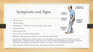 Symptoms and Signs
• *Tremor at rest
• *Muscle rigidity
• *Bradykinesia – slowness of movement (the classic triad)
• Stooped Posture
• Expressionless face
• Ataxia – lack of balance during walking
• Difficulty swallowing which will pose issues with diet and food intake
• Freezing can happen when a person starts to say something, is getting out of bed, begins to put the
laundry away, or stands up from a chair. It's one of the most distressing Parkinson's symptoms because
the patient must begin to consciously consider every aspect of his movements and actions.
• Lock in position which is the last stage- the patient can only move their eyes
 