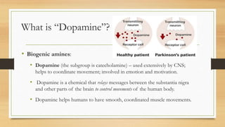 What is “Dopamine”?
• Biogenic amines:
• Dopamine (the subgroup is catecholamine) – used extensively by CNS;
helps to coordinate movement; involved in emotion and motivation.
• Dopamine is a chemical that relays messages between the substantia nigra
and other parts of the brain to control movements of the human body.
• Dopamine helps humans to have smooth, coordinated muscle movements.
 