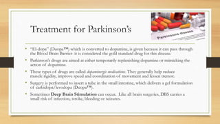 Treatment for Parkinson’s
• “El-dopa” (Duopa™) which is converted to dopamine, is given because it can pass through
the Blood Brain Barrier- it is considered the gold standard drug for this disease.
• Parkinson’s drugs are aimed at either temporarily replenishing dopamine or mimicking the
action of dopamine.
• These types of drugs are called dopaminergic medications. They generally help reduce
muscle rigidity, improve speed and coordination of movement and lessen tremor.
• Surgery is performed to insert a tube in the small intestine, which delivers a gel formulation
of carbidopa/levodopa (Duopa™).
• Sometimes Deep Brain Stimulation can occur. Like all brain surgeries, DBS carries a
small risk of infection, stroke, bleeding or seizures.
 