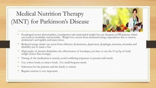 Medical Nutrition Therapy
(MNT) for Parkinson’s Disease
• Esophageal motor abnormalities, constipation and unintended weight loss are frequent in PD patients which
can result in morbidity and mortality. Weight loss occurs from increased energy expenditure due to tremor,
dyskinesia's and rigidity and many more.
• Reduced energy intake can occur from olfactory dysfunction, depression, dysphagia, anorexia, insomnia and
disability just to name a few
• High intake of protein diminishes the effectiveness of levodopa; you have to use the 0.5 g/kg of body
weight (lower than average).
• Timing of the medication is crucial, avoid conflicting responses to protein with meals
• Cut, soften foods, or mince foods. Use small frequent meals.
• Education for the patients and the family is critical.
• Regular exercise is very important.
 