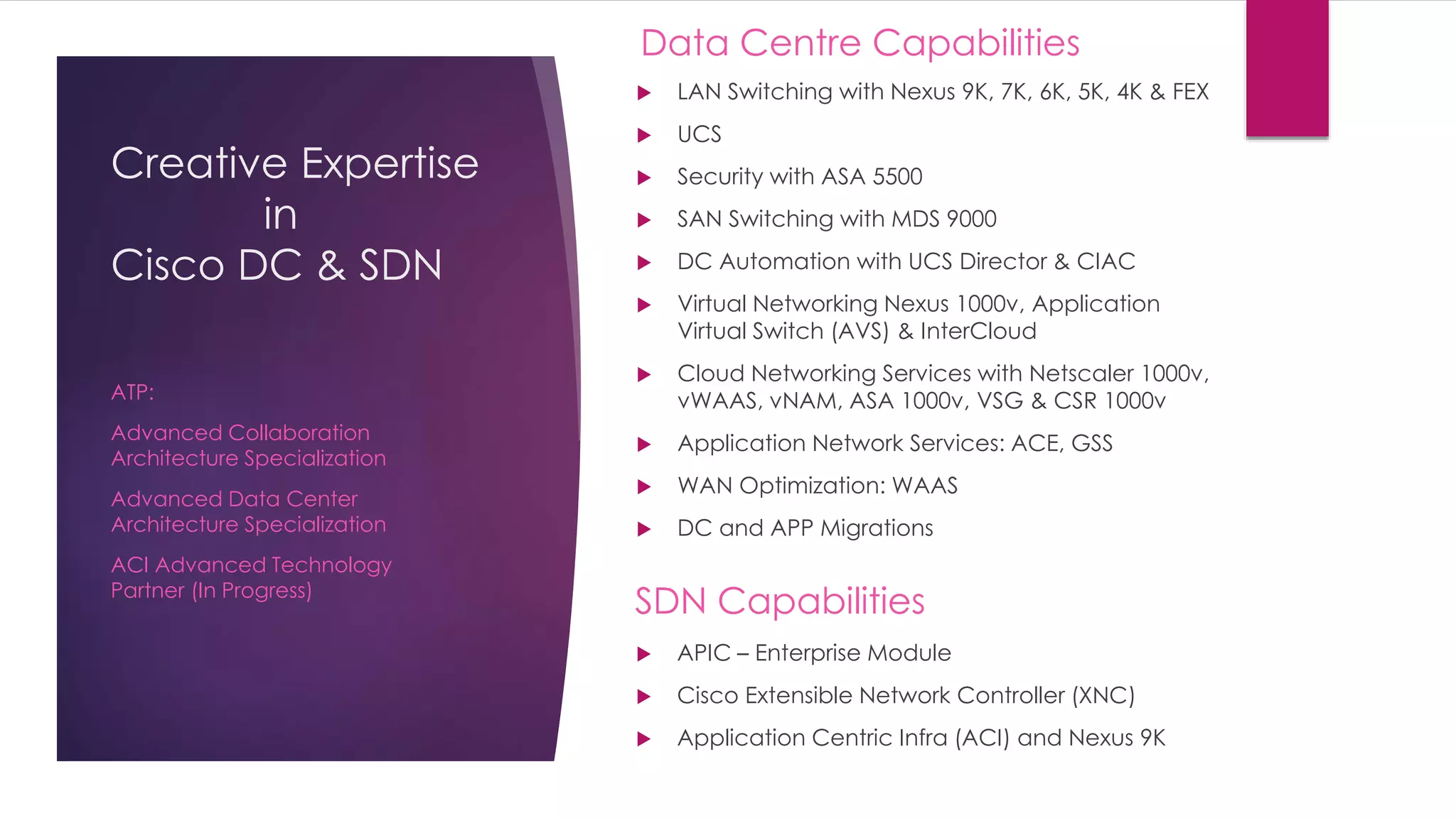 Creative Expertise
in
Cisco DC & SDN
 LAN Switching with Nexus 9K, 7K, 6K, 5K, 4K & FEX
 UCS
 Security with ASA 5500
 SAN Switching with MDS 9000
 DC Automation with UCS Director & CIAC
 Virtual Networking Nexus 1000v, Application
Virtual Switch (AVS) & InterCloud
 Cloud Networking Services with Netscaler 1000v,
vWAAS, vNAM, ASA 1000v, VSG & CSR 1000v
 Application Network Services: ACE, GSS
 WAN Optimization: WAAS
 DC and APP Migrations
ATP:
Advanced Collaboration
Architecture Specialization
Advanced Data Center
Architecture Specialization
ACI Advanced Technology
Partner (In Progress)
Data Centre Capabilities
SDN Capabilities
 APIC – Enterprise Module
 Cisco Extensible Network Controller (XNC)
 Application Centric Infra (ACI) and Nexus 9K
 
