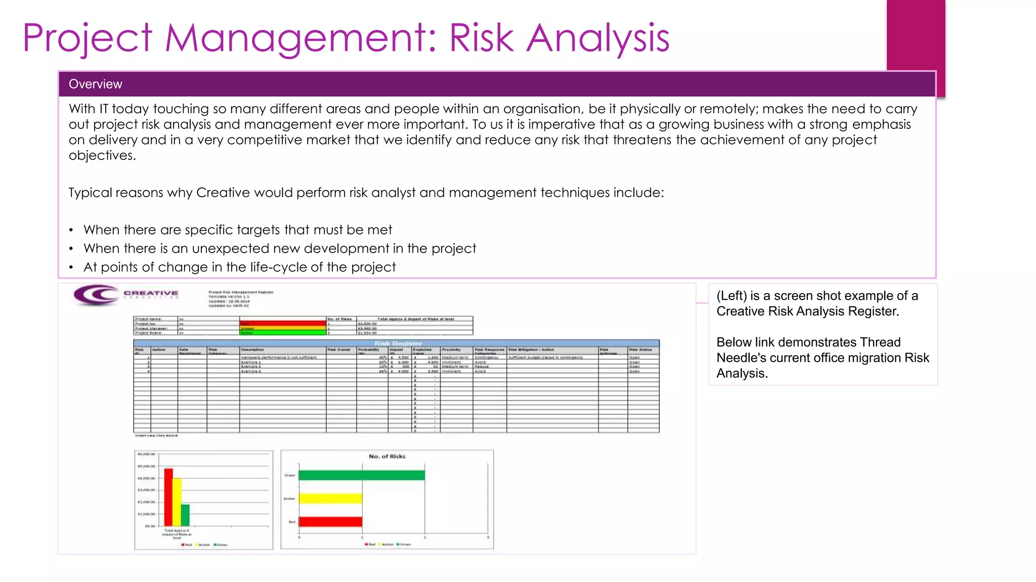 Project Management: Risk Analysis
Overview
With IT today touching so many different areas and people within an organisation, be it physically or remotely; makes the need to carry
out project risk analysis and management ever more important. To us it is imperative that as a growing business with a strong emphasis
on delivery and in a very competitive market that we identify and reduce any risk that threatens the achievement of any project
objectives.
Typical reasons why Creative would perform risk analyst and management techniques include:
• When there are specific targets that must be met
• When there is an unexpected new development in the project
• At points of change in the life-cycle of the project
(Left) is a screen shot example of a
Creative Risk Analysis Register.
Below link demonstrates Thread
Needle's current office migration Risk
Analysis.
 