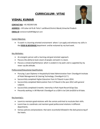 CURRICULUM- VITAE
VISHAL KUMAR
CONTACT NO- +91 9023957196
ADDRESS – Vill Lohar Jol Po & Tehsil Lad Bharol District Mandi,Himachal Pradesh
EMAIL ID-vishalverma01997@gmail.com
Career Objective:
 To work in a learning oriented environment where I can apply and enhance my skills in
the FOOD & BEVERAGE department and be reckoned by my hard work.
Key Attributes:
 An energetic person with a learning and goal oriented approach.
 Possess the ability to lead a team of people and work in a team.
 Possess a streak of performance which is evident in my work and is supported by my
never say die attitude.
Professional/Educational Qualification:
 Pursuing 1 year Diploma in Hospitality & Hotel Administration from Chandigarh Institute
of Hotel Management & Catering Technology, Chandigarh (U.T.)
 Successfully completed Higher Education from H.P Board in year-2014.
 Successfully completed Matriculation from H.P Board in the year-2012 with general
subjects.
 Successfully completed 6 months internship in Park Hyatt Resort & Spa Goa.
 Presently working in JW Marriott Chandigarh as a GSA in Jw Cafe Jan2016 to till date.
Key learning's:
 Learnt to maintain good relations with the seniors and tried to inculcate their skills.
 Learnt how to coordinate and maintain good professional relations in different
departments.
 Various policies and procedures that were essentially followed in the daily processing of
the hotels.
 