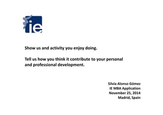 Show us and activity you enjoy doing. 
Tell us how you think it contribute ttoo yyoouurr ppeerrssoonnaall 
and professional development. 
Silvia Alonso Gómez 
IE MBA Application 
November 25, 2014 
Madrid, Spain 
 