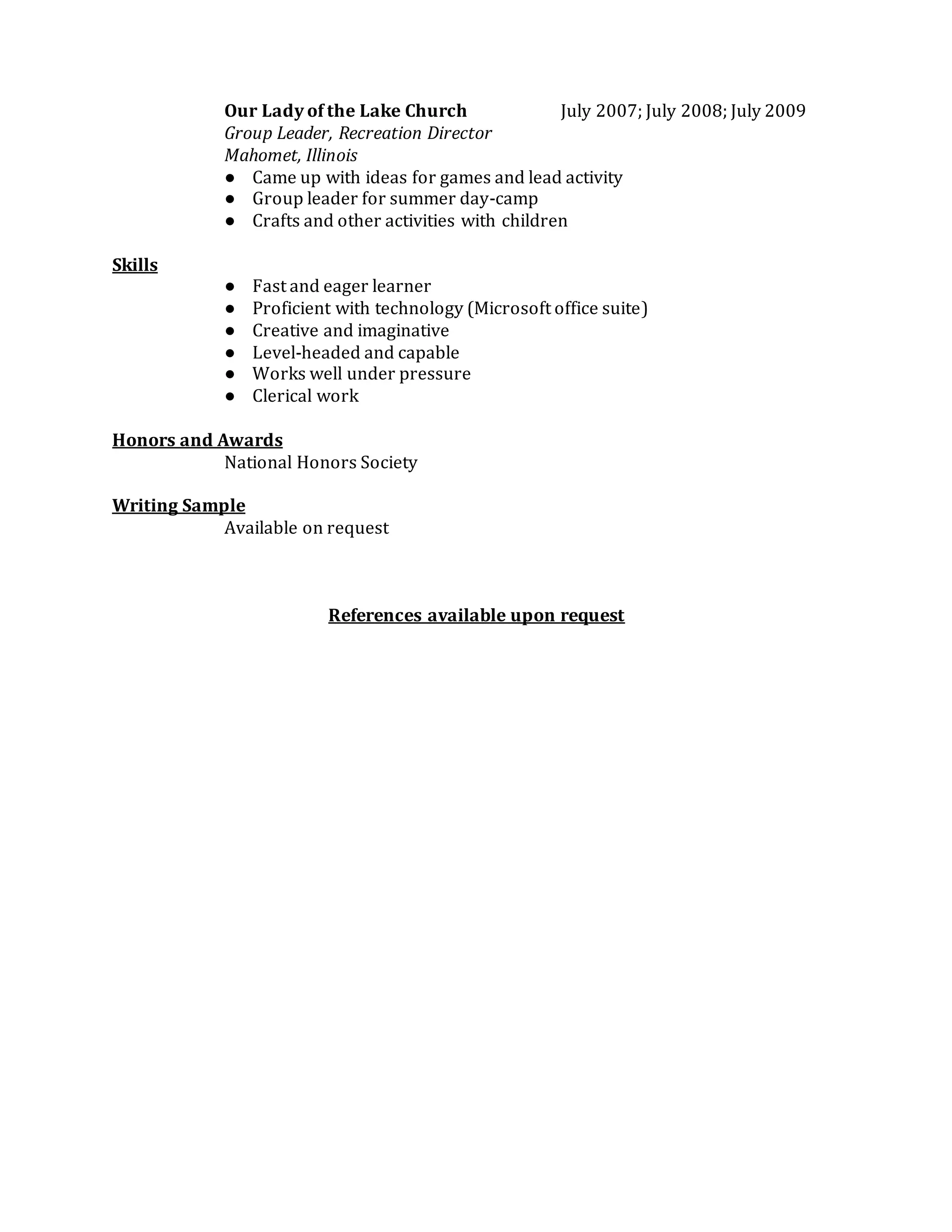Our Lady of the Lake Church July 2007; July 2008; July 2009
Group Leader, Recreation Director
Mahomet, Illinois
● Came up with ideas for games and lead activity
● Group leader for summer day-camp
● Crafts and other activities with children
Skills
● Fast and eager learner
● Proficient with technology (Microsoft office suite)
● Creative and imaginative
● Level-headed and capable
● Works well under pressure
● Clerical work
Honors and Awards
National Honors Society
Writing Sample
Available on request
References available upon request
 