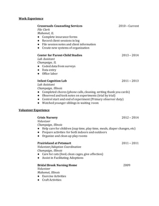 Work Experience
Crossroads Counseling Services 2010 – Current
File Clerk
Mahomet, IL
● Complete insurance forms
● Record client sessions in log
● File session notes and client information
● Create new systems of organization
Center for Parent-Child Studies 2013 – 2014
Lab Assistant
Champaign, IL
● Coded data from surveys
● Data entry
● Office labor
Infant Cognition Lab 2011 – 2013
Lab Assistant
Champaign, Illinois
● Completed chores (phone calls, cleaning, writing thank you cards)
● Observed and took notes on experiments (trial by trial)
● Control start and end of experiment (Primary observer duty)
● Watched younger siblings in waiting room
Volunteer Experience
Crisis Nursery 2012 – 2014
Volunteer
Champaign, Illinois
● Help care for children (nap time, play time, meals, diaper changes, etc)
● Prepare activities for both indoors and outdoors
● Organize and clean up play rooms
Prairieland at Petsmart 2011 – 2011
Volunteer/Adoption Coordination
Champaign, Illinois
● Care for cats (feed, clean cages, give affection)
● Assist in Facilitating Adoptions
Bridal Brook Nursing Home 2009
Volunteer
Mahomet, Illinois
● Exercise Activities
● Craft Activities
 