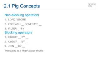 2.1 Pig Concepts 
Non-blocking operators 
1. LOAD / STORE 
2. FOREACH __ GENERATE __ 
3. FILTER __ BY __ 
Blocking operators 
1. GROUP __ BY __ 
2. ORDER __ BY __ 
3. JOIN __ BY __ 
Translated to a MapReduce shuffle 
 