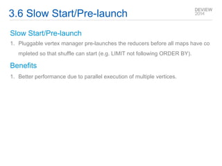 3.6 Slow Start/Pre-launch 
Slow Start/Pre-launch 
1. Pluggable vertex manager pre-launches the reducers before all maps have co 
mpleted so that shuffle can start (e.g. LIMIT not following ORDER BY). 
Benefits 
1. Better performance due to parallel execution of multiple vertices. 
 