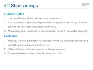 4.2 Shortcomings 
Current Status 
1. User-specified parallelism always takes precedence. 
2. If no parallelism is specified, Pig estimates using static rules. For eg, if vertex 
contains filter-by, reduce its parallelism by 50%. 
3. At execution time, parallelism is adjusted again based on per-vertex sampling. 
Problems 
1. In legacy Pig jobs, parallelism is optimized for MR. So honoring user-specified 
parallelism can hurt performance in Tez. 
2. Static-rule-based estimation cannot be always accurate. 
3. Sample-based estimation cannot be always accurate. 
 