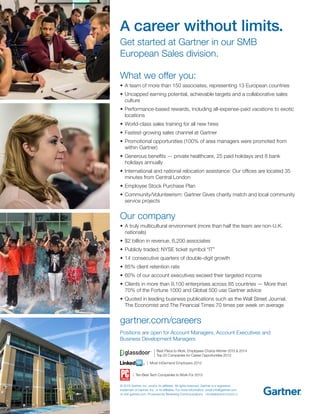 What we offer you:
•	A team of more than 150 associates, representing 13 European countries
•	Uncapped earning potential, achievable targets and a collaborative sales
culture
•	Performance-based rewards, including all-expense-paid vacations to exotic
locations
•	World-class sales training for all new hires
•	Fastest-growing sales channel at Gartner
•	Promotional opportunities (100% of area managers were promoted from
within Gartner)
•	Generous benefits — private healthcare, 25 paid holidays and 8 bank
holidays annually
•	International and national relocation assistance: Our offices are located 35
minutes from Central London
•	Employee Stock Purchase Plan
•	Community/Volunteerism: Gartner Gives charity match and local community
service projects
Our company
•	A truly multicultural environment (more than half the team are non-U.K.
nationals)
•	$2 billion in revenue, 6,200 associates
•	Publicly traded; NYSE ticket symbol “IT”
•	14 consecutive quarters of double-digit growth
•	85% client retention rate
•	60% of our account executives exceed their targeted income
•	Clients in more than 9,100 enterprises across 85 countries — More than
70% of the Fortune 1000 and Global 500 use Gartner advice
•	Quoted in leading business publications such as the Wall Street Journal,
The Economist and The Financial Times 70 times per week on average
gartner.com/careers
Positions are open for Account Managers, Account Executives and
Business Development Managers
© 2015 Gartner, Inc. and/or its affiliates. All rights reserved. Gartner is a registered
trademark of Gartner, Inc. or its affiliates. For more information, email info@gartner.com
or visit gartner.com. Produced by Marketing Communications HRGSMBSNAPFLIR020515
A career without limits.
Get started at Gartner in our SMB
European Sales division.
| Best Place to Work, Employees Choice Winner 2013 & 2014
| Top 25 Companies for Career Opportunities 2013
| Most InDemand Employers 2012
| Ten Best Tech Companies to Work For 2013
 