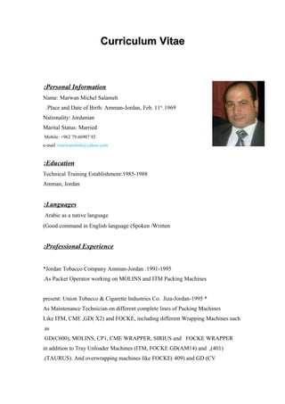 Curriculum VitaeCurriculum Vitae
Personal Information:
Name: Marwan Michel Salameh
Place and Date of Birth: Amman-Jordan, Feb. 11th
, 1969.
Nationality: Jordanian
Marital Status: Married
Mobile: +962 79 66907 92
e-mail :marwanslmh@yahoo.com
Education:
1985-1988:Technical Training Establishment
Amman, Jordan
Languages:
Arabic as a native language
Good command in English language (Spoken /Written(
Professional Experience:
1991-1995:Jordan Tobacco Company Amman-Jordan*
As Packer Operator working on MOLINS and ITM Packing Machines.
*1995-present: Union Tobacco & Cigarette Industries Co. Jiza-Jordan
As Maintenance Technician on different complete lines of Packing Machines
Like ITM, CME ,GD( X2) and FOCKE, including different Wrapping Machines such
as
GD(C600), MOLINS, CP1, CME WRAPPER, SIRIUS and FOCKE WRAPPER
)401,(in addition to Tray Unloader Machines (ITM, FOCKE GD(AM14) and
TAURUS). And overwrapping machines like FOCKE( 409) and GD (CV.(
 
