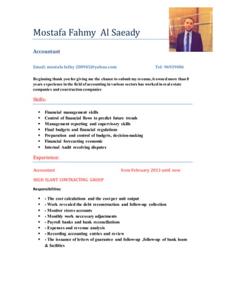 Mostafa Fahmy Al Saeady
Accountant
Email: mostafa fathy 200945@yahoo.com Tel: 96939486
Beginning thank you for giving me the chance to submit my resume,it owned more than 8
years experience in the field ofaccounting in various sectors has worked in real estate
companies and construction companies
Skills:
 Financial management skills
 Control of financial flows to predict future trends
 Management reporting and supervisory skills
 Final budgets and financial regulations
 Preparation and control of budgets, decision-making
 Financial forecasting economic
 Internal Audit resolving disputes
Experience:
Accountant from February 2013 until now
HIGH SLANT CONTRACTING GROUP
Responsibilities:
 - The cost calculations and the cost per unit output
 - Work revealed the debt reconstruction and follow-up collection
 - Monitor stores accounts
 - Monthly work necessary adjustments
 - Payroll banks and bank reconciliations
 - Expenses and revenue analysis
 - Recording accounting entries and review
 - The issuance of letters of guarantee and follow-up ,follow-up of bank loans
& facilities
 