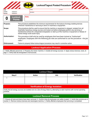 Lockout/Tagout Posted Procedure
ID#:
Created:
Revised:
19/05/2015
19/05/2015
0 Lockout
Points
Note:
Facility:
Description:
Location:
Purpose:
Scope:
Authorisation:
Enforcement:
This procedure establishes the minimum requirements for the lockout of energy isolating devices
whenever maintenance or servicing is done on machines or equipment.
This procedure shall be used to ensure that the machine or equipment is stopped, isolated from all
potentially hazardous energy sources and locked out before employees perform any servicing or
maintenance where the unexpected energisation or start-up of the machine or equipment or release of
stored energy could cause injury.
This procedure shall only be used by employees that have been trained as "Authorised"
employees. Employees with the following job roles are authorised to use this procedure: <list job
roles>
Failure to properly follow lockout-tagout procedure may result in corrective action.
Lockout Application Process
1. Notify affected personnel. 2. Properly shut down machine. 3. Isolate all energy sources. 4. Apply lockout devices, locks, &
tags. 5. Verify total de-energisation of all sources.
Lockout Steps
Step #
1
Action Info Verification
Verification of Energy Isolation
Verify that all energy sources are isolated and at a Zero Energy State by attempting to start machine with normal operating
controls.
Lockout Removal Process
1. Ensure all tools and items have been removed. 2. Confirm that all employees are safely located. 3. Verify that controls are in
neutral. 4. Remove lockout devices and reenergise machine. 5. Notify affected employees that servicing is completed.
Page 1 of 1
 