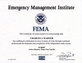 Emergency Management Institute
FEMA I
This Certificate ofAchievement is to acknowledge that
CHARLES A WARNER
has reaffirmed a dedication to serve in times of crisis through continued
professional development and completion ofthe independent study course:
IS-00907
Active Shooter: What You Can Do
Issued this 16th Day ofJanuary, 2015
0.1 IACET CEU ~- ••I•••
Superintendent
Emergency Management Institute
 