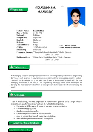 - 1 -
Father’s Name: Fazal Subhan
Date of Birth: 24-06-1992
Nationality: Pakistani
Passport No: EQ6175031
Domicile: Dir Lower
Religion: Islam
Marital Status: Single
CNIC#: 15307-4826503-1
Nationality Pakistani
Permanent Address: Village Ouch, Post Office Ouch, Tehsil e Adenzai,
District Dir Lower.
Mailing address Village Ouch, Post Office Ouch, Tehsil e Adenzai,
District Dir Lower
------------------------------------------------------------------------------------------------------
A challenging career in an organization involved in providing wide Spectrum Civil Engineering
Services. I seek a career in a dynamic work environment that encourages creativity so that I
can apply my knowledge up to my level best. I want to keep myself in touch with the new
emerging techniques in the field of Civil Engineering and apply these viable techniques for
devising the most economical solution of each problem that I face without compromising the
safety
I am a trustworthy, reliable, organized & independent person, with a high level of
commitment & determination which can show the following skills.
• Energetic, self-Motivated & ready to learn on new technologies.
• Good time keeping skills.
• Good communication skills.
• Good interpersonal skills & flexible attitude.
• Able to work with a team & on my own initiative.
• Hard working &complete the task to be given.
WAHEED UR
RAHMAN
Cell: +92-3422724500
Email: waheed1421@gmail.com
Objective:-
Personal:-
Academic Qualification:-
Personal
Special Interest :-
 