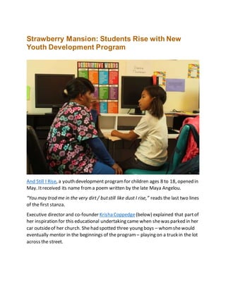 Strawberry Mansion: Students Rise with New
Youth Development Program
And Still I Rise, a youth development programfor children ages 8 to 18, opened in
May. Itreceived its name froma poem written by the late Maya Angelou.
“You may trod me in the very dirt/ butstill like dust I rise,” reads the last two lines
of the first stanza.
Executive director and co-founder Krisha Coppedge(below) explained that partof
her inspiration for this educational undertaking came when shewas parked in her
car outsideof her church. She had spotted three young boys – whomshewould
eventually mentor in the beginnings of the program – playing on a truck in the lot
across the street.
 