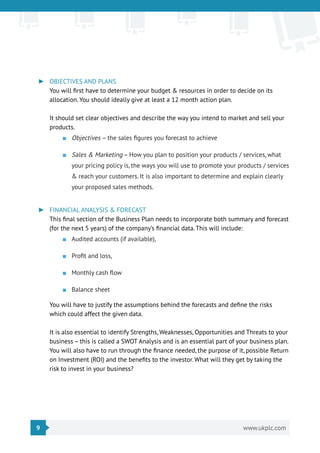 9 www.ukplc.com
►► OBJECTIVES AND PLANS
You will first have to determine your budget & resources in order to decide on its
allocation. You should ideally give at least a 12 month action plan.
It should set clear objectives and describe the way you intend to market and sell your
products.
■■ Objectives – the sales figures you forecast to achieve
■■ Sales & Marketing – How you plan to position your products / services, what
your pricing policy is, the ways you will use to promote your products / services
& reach your customers. It is also important to determine and explain clearly
your proposed sales methods.
►► FINANCIAL ANALYSIS & FORECAST
This final section of the Business Plan needs to incorporate both summary and forecast
(for the next 5 years) of the company’s financial data. This will include:
■■ Audited accounts (if available),
■■ Profit and loss,
■■ Monthly cash flow
■■ Balance sheet
You will have to justify the assumptions behind the forecasts and define the risks
which could affect the given data.
It is also essential to identify Strengths, Weaknesses, Opportunities and Threats to your
business – this is called a SWOT Analysis and is an essential part of your business plan.
You will also have to run through the finance needed, the purpose of it, possible Return
on Investment (ROI) and the benefits to the investor. What will they get by taking the
risk to invest in your business?
 