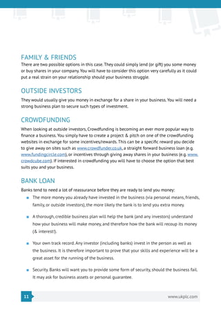 11 www.ukplc.com
FAMILY & FRIENDS
There are two possible options in this case. They could simply lend (or gift) you some money
or buy shares in your company. You will have to consider this option very carefully as it could
put a real strain on your relationship should your business struggle.
OUTSIDE INVESTORS
They would usually give you money in exchange for a share in your business. You will need a
strong business plan to secure such types of investment.
CROWDFUNDING
When looking at outside investors, Crowdfunding is becoming an ever more popular way to
finance a business. You simply have to create a project & pitch on one of the crowdfunding
websites in exchange for some incentives/rewards. This can be a specific reward you decide
to give away on sites such as www.crowdfunder.co.uk, a straight forward business loan (e.g.
www.fundingcircle.com), or incentives through giving away shares in your business (e.g. www.
crowdcube.com). If interested in crowdfunding you will have to choose the option that best
suits you and your business.
BANK LOAN
Banks tend to need a lot of reassurance before they are ready to lend you money:
■■ The more money you already have invested in the business (via personal means, friends,
family, or outside investors), the more likely the bank is to lend you extra money.
■■ A thorough, credible business plan will help the bank (and any investors) understand
how your business will make money, and therefore how the bank will recoup its money
(& interest!).
■■ Your own track record. Any investor (including banks) invest in the person as well as
the business. It is therefore important to prove that your skills and experience will be a
great asset for the running of the business.
■■ Security. Banks will want you to provide some form of security, should the business fail.
It may ask for business assets or personal guarantee.
 