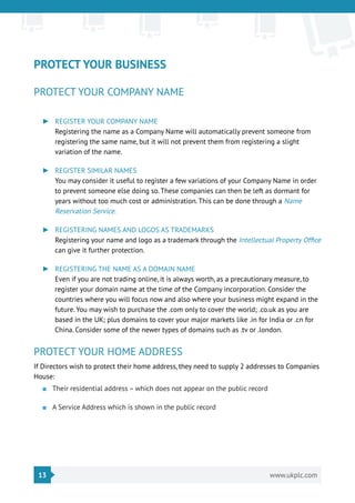 13 www.ukplc.com
PROTECT YOUR BUSINESS
PROTECT YOUR COMPANY NAME
►► REGISTER YOUR COMPANY NAME
Registering the name as a Company Name will automatically prevent someone from
registering the same name, but it will not prevent them from registering a slight
variation of the name.
►► REGISTER SIMILAR NAMES
You may consider it useful to register a few variations of your Company Name in order
to prevent someone else doing so. These companies can then be left as dormant for
years without too much cost or administration. This can be done through a Name
Reservation Service.
►► REGISTERING NAMES AND LOGOS AS TRADEMARKS
Registering your name and logo as a trademark through the Intellectual Property Office
can give it further protection.
►► REGISTERING THE NAME AS A DOMAIN NAME
Even if you are not trading online, it is always worth, as a precautionary measure, to
register your domain name at the time of the Company incorporation. Consider the
countries where you will focus now and also where your business might expand in the
future. You may wish to purchase the .com only to cover the world; .co.uk as you are
based in the UK; plus domains to cover your major markets like .in for India or .cn for
China. Consider some of the newer types of domains such as .tv or .london.
PROTECT YOUR HOME ADDRESS
If Directors wish to protect their home address, they need to supply 2 addresses to Companies
House:
■■ Their residential address – which does not appear on the public record
■■ A Service Address which is shown in the public record
 