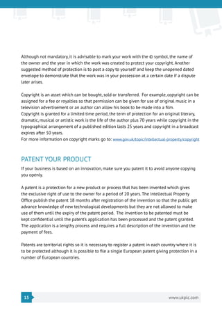 15 www.ukplc.com
Although not mandatory, it is advisable to mark your work with the © symbol, the name of
the owner and the year in which the work was created to protect your copyright. Another
suggested method of protection is to post a copy to yourself and keep the unopened dated
envelope to demonstrate that the work was in your possession at a certain date if a dispute
later arises.
Copyright is an asset which can be bought, sold or transferred. For example, copyright can be
assigned for a fee or royalties so that permission can be given for use of original music in a
television advertisement or an author can allow his book to be made into a film.
Copyright is granted for a limited time period, the term of protection for an original literary,
dramatic, musical or artistic work is the life of the author plus 70 years while copyright in the
typographical arrangement of a published edition lasts 25 years and copyright in a broadcast
expires after 50 years.
For more information on copyright marks go to: www.gov.uk/topic/intellectual-property/copyright
PATENT YOUR PRODUCT
If your business is based on an innovation, make sure you patent it to avoid anyone copying
you openly.
A patent is a protection for a new product or process that has been invented which gives
the exclusive right of use to the owner for a period of 20 years. The Intellectual Property
Office publish the patent 18 months after registration of the invention so that the public get
advance knowledge of new technological developments but they are not allowed to make
use of them until the expiry of the patent period. The invention to be patented must be
kept confidential until the patent’s application has been processed and the patent granted.
The application is a lengthy process and requires a full description of the invention and the
payment of fees.
Patents are territorial rights so it is necessary to register a patent in each country where it is
to be protected although it is possible to file a single European patent giving protection in a
number of European countries.
 