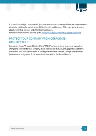 16www.ukplc.com
It is possible to object to a patent if you have a dispute about ownership or you have concerns
about the validity of a patent. In the UK the Intellectual Property Office can settle disputes
about ownership, licences and other technical issues.
For more information on patents go to: www.gov.uk/topic/intellectual-property/patents
PROTECT YOUR COMPANY FROM CORPORATE
IDENTITY THEFT
Companies House “Protected Online Filing” PROOF scheme is there to prevent fraudulent
changes to be made to your company. It is a free service that prevents paper filing of some
documents. This includes changes to the Registered Office Address, changes to the officers
(appointment, resignation & personal details) as well as the Annual Return.
 
