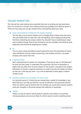 19 www.ukplc.com
ONLINE MARKETING
The Internet has made trading more accessible than ever to existing and new businesses.
Even if e-commerce is not your main trading channel, you probably can’t afford to ignore it.
There are many ways you can get noticed online and hopefully boost your sales.
►► MAKE YOUR WEBSITE ATTRACTIVE TO SEARCH ENGINES
The first step is to let search engines such as Google, Bing or Yahoo know you exists.
This will enable them to index your site and hopefully rank it highly, providing they
find fresh, interesting and unique content. You shouldn’t stop at submitting to major
search engines though. Many online directories are also available and should be used,
especially small directories targeting your market.
►► PR
This is a quick, cheap and effective way to spread the word. The abundance of online
news distribution services makes announcing a new product, service or any major
company news easier than ever.
►► E-NEWSLETTERS
Don’t underestimate the power of e-newsletters. They may be seen as “old fashioned”
by some, but their power is undeniable. The conversion rate from e-newsletters is
higher than any other form of social medium IF the content is valuable to the readers.
Remember to include a response mechanism to make it easy for the readers to follow-
up with you in the way you want – e.g. a link to download a white paper; a hotline
number to call.
►► BECOME A SOURCE OF AUTHORITY IN YOUR FIELD
As a business owner, it is likely that you already have a wealth of knowledge in your
field. Sharing it can help you become a source of authority in this particular domain.
There are several ways to achieve that. For example, you could write and post content,
share your thoughts in discussion groups, host webinars or workshops.
►► VIDEOS
Videos can also be used for demos, feature customer case studies, or to promote
individual products and services. Most of us find it easier to watch something rather
 