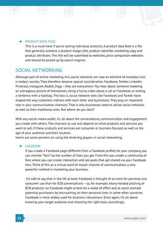 21 www.ukplc.com
►► PRODUCT DATA FEED
This is a must-have if you’re selling individual products. A product data feed is a file
that generally contains a product image, title, product identifier, marketing copy and
product attributes. This file will be submitted to websites, price comparison websites
and should be picked up by search engines.
SOCIAL NETWORKING
Although part of online marketing mix, social networks are now an element of everyday lives
in today’s society. They therefore deserve special consideration. Facebook, Twitter, LinkedIn,
Pinterest, Instagram, Reddit, Digg – they are everywhere. You hear about someone tweeting
an outrageous picture of themselves, liking a funny video about a cat on Facebook, or ending
a sentence with a hashtag. The fact is, social network sites like Facebook and Twitter have
shaped the way customers interact with each other and businesses. They play an important
role in your communication channels. That is why businesses need to utilise social networks
as well as their traditional ones. But where do you start?
With any social media outlet, it’s all about the conversations, communication and engagement
you create with others. The channels to use will depend on what products and services you
want to sell, if these products and services are consumer or business focused, as well as the
age of your audience and their location.
Here’s are some pointers on using the three big players in social networking.
►► FACEBOOK
If you create a Facebook page (different from a Facebook profile) for your company, you
can monitor “fans” by the number of likes you get. From this you create a community of
fans where you can create interaction and see posts that get shared via your Facebook
fans. Think of this as a virtual word of mouth channel of communication, a very
powerful method in marketing your business.
It’s safe to say, that in the UK at least, Facebook is thought of as more for personal and
consumer use than for B2B conversations – so, for example, heavy handed pitching of
B2B products via Facebook might at best be a waste of effort and at worst alienate
potential purchasers by encroaching on their personal time. In some other countries
Facebook is more widely used for business interactions. Once again, it’s all about
knowing your target audience and choosing the right tools accordingly.
 