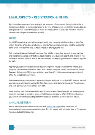 23 www.ukplc.com
LEGAL ASPECTS – REGISTRATION & FILING
As a limited company, you have a duty to file a number of documents throughout the life of
the company. Below is some guidance as to the type of documents needed. It is always best to
seek professional accountancy advice if you are not qualified in this area. Penalties incurred
through late filing or mistakes can be hefty.
HMRC
Let HMRC know that you’re self-employed and if your company is liable for Corporation Tax
within 3 months of starting any business activity. Your company may also need to register for
other taxes such as PAYE (Pay As You Earn) as an employer, and VAT.
Self-employed tax and National Insurance: You will be responsible for paying your own tax
and National Insurance contributions. You’ll need to keep business records and details of your
income so you can fill in an annual Self-Assessment Tax Return. (You may also need to register
for VAT).
Register your company at Companies House. Companies House will tell HMRC whenever a
company registers with them and HMRC will create a computer record and allocate a Unique
Taxpayer Reference (UTR) for you, and then send form CT41G to your company’s registered
office for completion and return.
In the event that your company is a partnership, you will have to notify HMRC. You and each of
your partners will have to register for Self-Assessment and National Insurance. The company
and each partner will receive their own UTR.
Upon starting your business detailed records must be kept. Records which are inadequate or
incorrect may lead to penalties being levied if, during the course of an HMRC investigation
you cannot provided adequate proof of invoices and expenses claimed on your returns.
ANNUAL RETURN
Not to be confused with Annual Accounts, the annual return provides a snapshot of
information about your company at the time. This document, which is to be filed at Companies
House, includes the following:
 